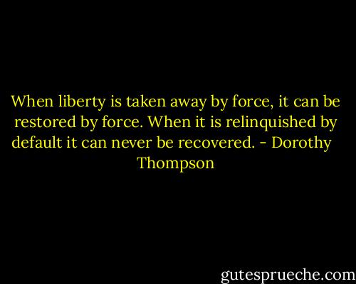 When liberty is taken away by force, it can be restored by force. When it is relinquished by default it can never be recovered. - Dorothy   Thompson