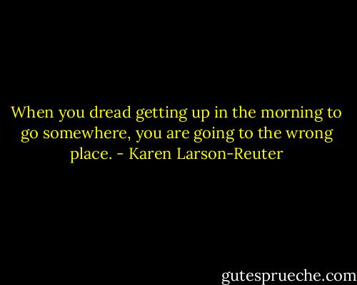 When you dread getting up in the morning to go somewhere, you are going to the wrong place. - Karen Larson-Reuter
