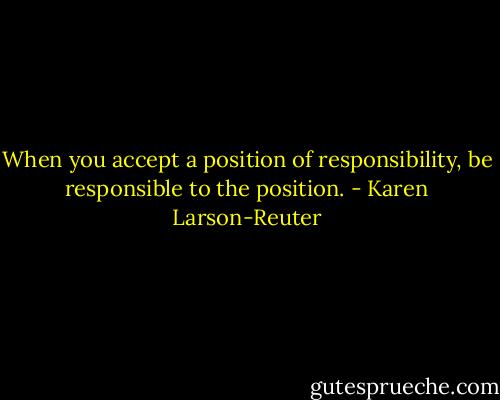 When you accept a position of responsibility, be responsible to the position. - Karen Larson-Reuter