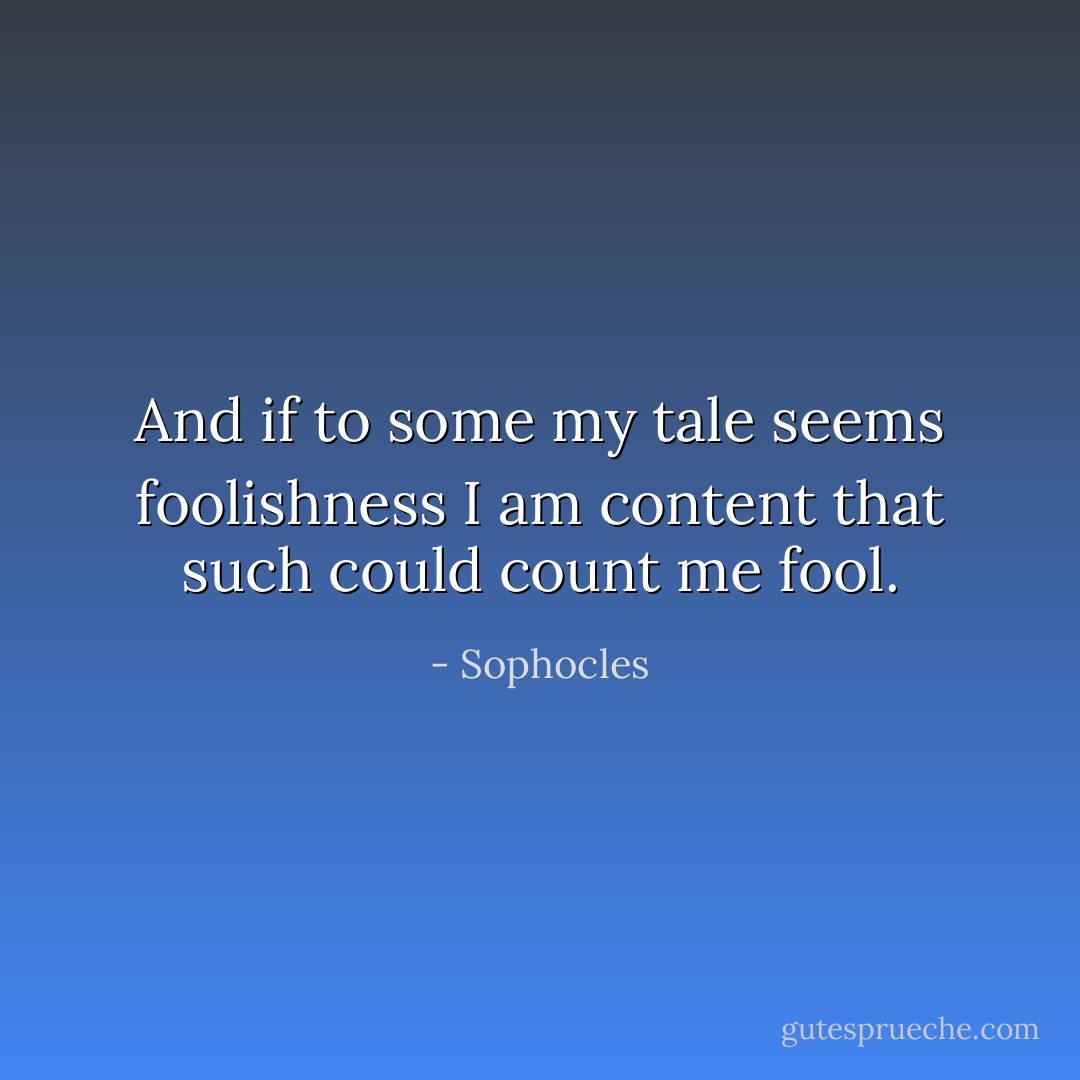 And if to some my tale seems foolishness I am content that such could count me fool. - Sophocles