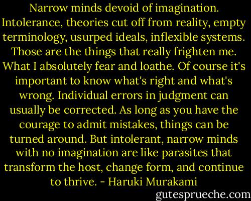 Narrow minds devoid of imagination. Intolerance, theories cut off from reality, empty terminology, usurped ideals, inflexible systems. Those are the things that really frighten me. What I absolutely fear and loathe. Of course it's important to know what's right and what's wrong. Individual errors in judgment can usually be corrected. As long as you have the courage to admit mistakes, things can be turned around. But intolerant, narrow minds with no imagination are like parasites that transform the host, change form, and continue to thrive. - Haruki Murakami