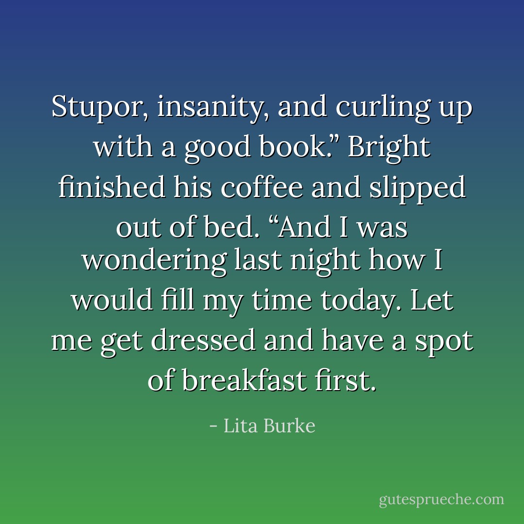 Stupor, insanity, and curling up with a good book.” Bright finished his coffee and slipped out of bed. “And I was wondering last night how I would fill my time today. Let me get dressed and have a spot of breakfast first. - Lita Burke