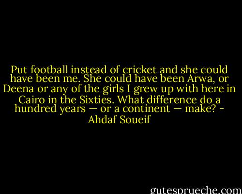 Put football instead of cricket and she could have been me. She could have been Arwa, or Deena or any of the girls I grew up with here in Cairo in the Sixties. What difference do a hundred years — or a continent — make? - Ahdaf Soueif