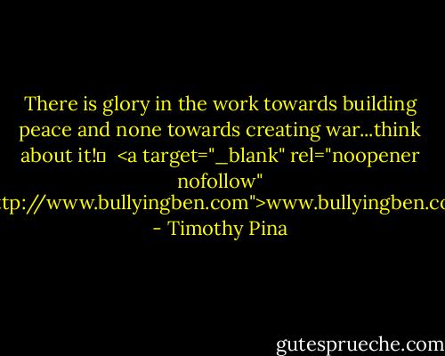 There is glory in the work towards building peace and none towards creating war...think about it!✌<br /><br /><a target="_blank" rel="noopener nofollow" href="http://www.bullyingben.com">www.bullyingben.com</a> - Timothy Pina