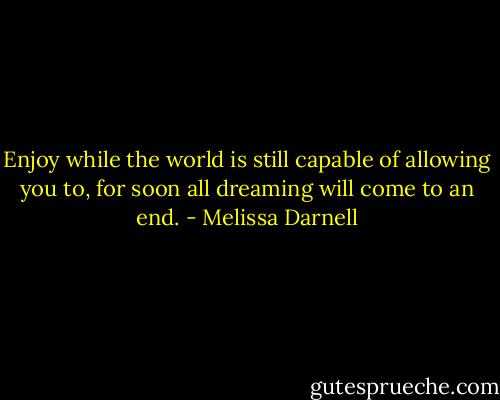 Enjoy while the world is still capable of allowing you to, for soon all dreaming will come to an end. - Melissa Darnell