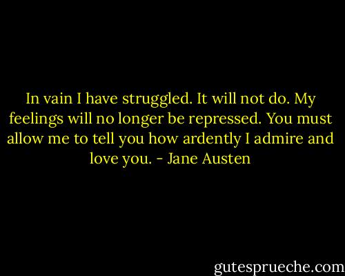 In vain I have struggled. It will not do. My feelings will no longer be repressed. You must allow me to tell you how ardently I admire and love you. - Jane Austen