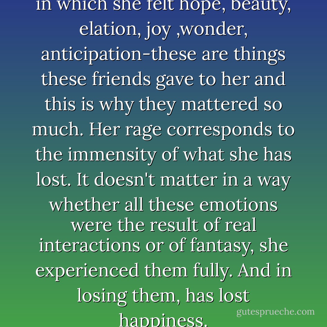 The novel is describing a time in which she felt hope, beauty, elation, joy ,wonder, anticipation-these are things these friends gave to her and this is why they mattered so much. Her rage corresponds to the immensity of what she has lost. It doesn't matter in a way whether all these emotions were the result of real interactions or of fantasy, she experienced them fully. And in losing them, has lost happiness. - Claire Messud