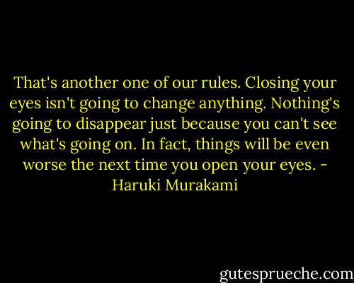 That's another one of our rules. Closing your eyes isn't going to change anything. Nothing's going to disappear just because you can't see what's going on. In fact, things will be even worse the next time you open your eyes. - Haruki Murakami