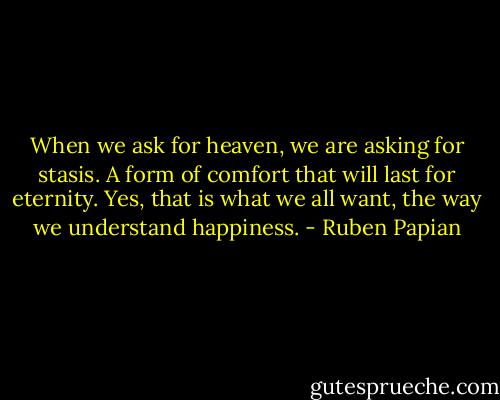 When we ask for heaven, we are asking for stasis. A form of comfort that will last for eternity. Yes, that is what we all want, the way we understand happiness. - Ruben Papian