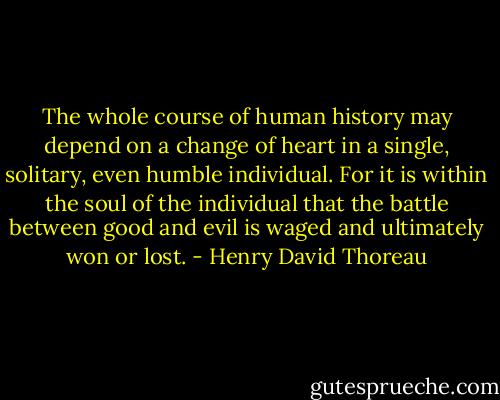 The whole course of human history may depend on a change of heart in a single, solitary, even humble individual. For it is within the soul of the individual that the battle between good and evil is waged and ultimately won or lost. - Henry David Thoreau
