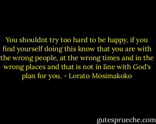 You shouldnt try too hard to be happy, if you find yourself doing this know that you are with the wrong people, at the wrong times and in the wrong places and that is not in line with God's plan for you. - Lorato Mosimakoko