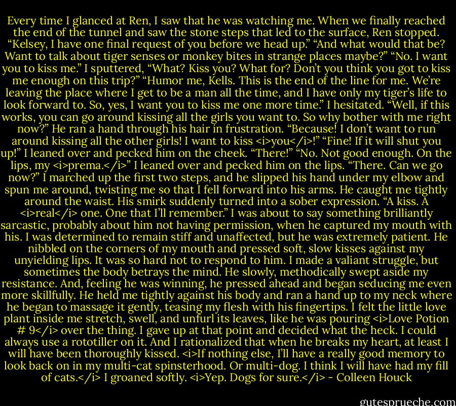 Every time I glanced at Ren, I saw that he was watching me.<br />When we finally reached the end of the tunnel and saw the stone steps that led to the surface, Ren stopped.<br />“Kelsey, I have one final request of you before we head up.”<br />“And what would that be? Want to talk about tiger senses or monkey bites in strange places maybe?”<br />“No. I want you to kiss me.”<br />I sputtered, “What? Kiss you? What for? Don’t you think you got to kiss me enough on this trip?”<br />“Humor me, Kells. This is the end of the line for me. We’re leaving the place where I get to be a man all the time, and I have only my tiger’s life to look forward to. So, yes, I want you to kiss me one more time.”<br />I hesitated. “Well, if this works, you can go around kissing all the girls you want to. So why bother with me right now?”<br />He ran a hand through his hair in frustration. “Because! I don’t want to run around kissing all the other girls! I want to kiss <i>you</i>!”<br />“Fine! If it will shut you up!” I leaned over and pecked him on the cheek. “There!”<br />“No. Not good enough. On the lips, my <i>prema.</i>”<br />I leaned over and pecked him on the lips. “There. Can we go now?”<br />I marched up the first two steps, and he slipped his hand under my elbow and spun me around, twisting me so that I fell forward into his arms. He caught me tightly around the waist. His smirk suddenly turned into a sober expression.<br />“A kiss. A <i>real</i> one. One that I’ll remember.”<br />I was about to say something brilliantly sarcastic, probably about him not having permission, when he captured my mouth with his. I was determined to remain stiff and unaffected, but he was extremely patient. He nibbled on the corners of my mouth and pressed soft, slow kisses against my unyielding lips. It was so hard not to respond to him.<br />I made a valiant struggle, but sometimes the body betrays the mind. He slowly, methodically swept aside my resistance. And, feeling he was winning, he pressed ahead and began seducing me even more skillfully. He held me tightly against his body and ran a hand up to my neck where he began to massage it gently, teasing my flesh with his fingertips.<br />I felt the little love plant inside me stretch, swell, and unfurl its leaves, like he was pouring <i>Love Potion # 9</i> over the thing. I gave up at that point and decided what the heck. I could always use a rototiller on it. And I rationalized that when he breaks my heart, at least I will have been thoroughly kissed.<br /><i>If nothing else, I’ll have a really good memory to look back on in my multi-cat spinsterhood. Or multi-dog. I think I will have had my fill of cats.</i> I groaned softly. <i>Yep. Dogs for sure.</i> - Colleen Houck