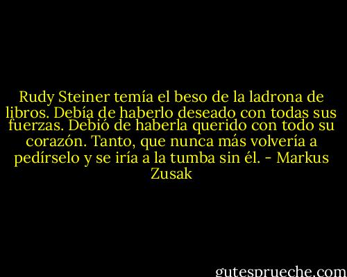 Rudy Steiner temía el beso de la ladrona de libros. Debía de haberlo deseado con todas sus fuerzas. Debió de haberla querido con todo su corazón. Tanto, que nunca más volvería a pedírselo y se iría a la tumba sin él. - Markus Zusak