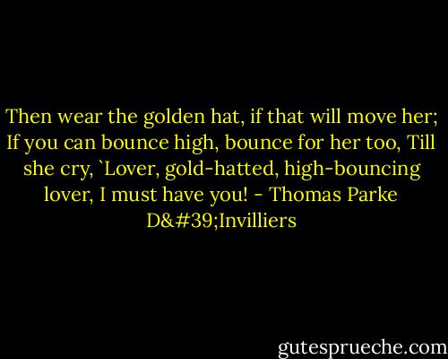 Then wear the golden hat, if that will move her;<br />If you can bounce high, bounce for her too,<br />Till she cry, `Lover, gold-hatted, high-bouncing lover, I must have you! - Thomas Parke D'Invilliers