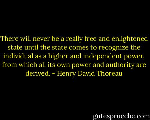 There will never be a really free and enlightened state until the state comes to recognize the individual as a higher and independent power, from which all its own power and authority are derived. - Henry David Thoreau