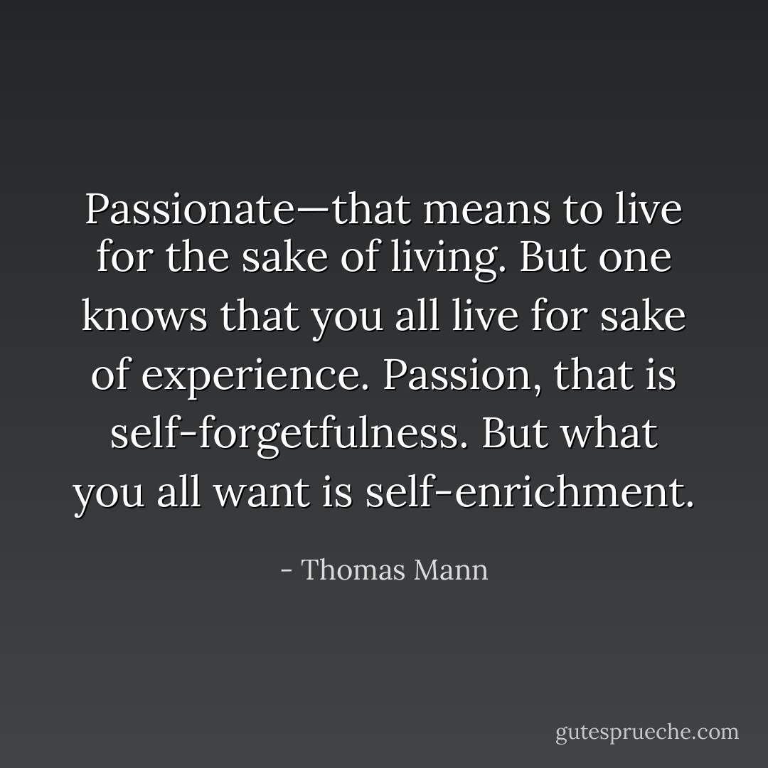 Passionate—that means to live for the sake of living. But one knows that you all live for sake of experience. Passion, that is self-forgetfulness. But what you all want is self-enrichment. - Thomas Mann