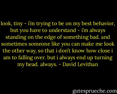 look, tiny - i’m trying to be on my best behavior, but you have to understand - i’m always standing on the edge of something bad. and sometimes someone like you can make me look the other way, so that i don’t know how close i am to falling over. but i always end up turning my head. always. - David Levithan