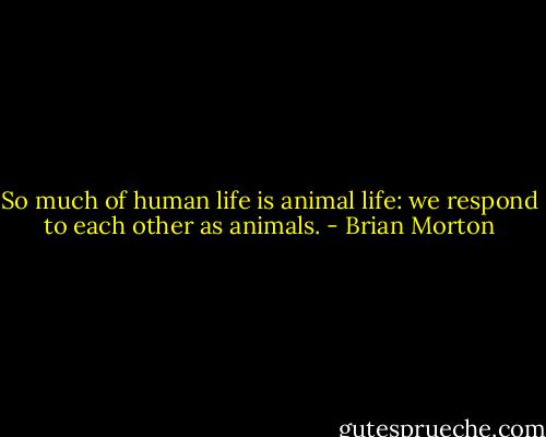 So much of human life is animal life: we respond to each other as animals. - Brian Morton