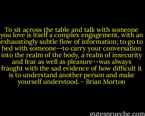 To sit across the table and talk with someone you love is itself a complex engagement, with an exhaustingly subtle flow of information; to go to bed with someone--to carry your conversation into the realm of the body, a realm of insecurity and fear as well as pleasure--was always fraught with the sad evidence of how difficult it is to understand another person and make yourself understood. - Brian Morton