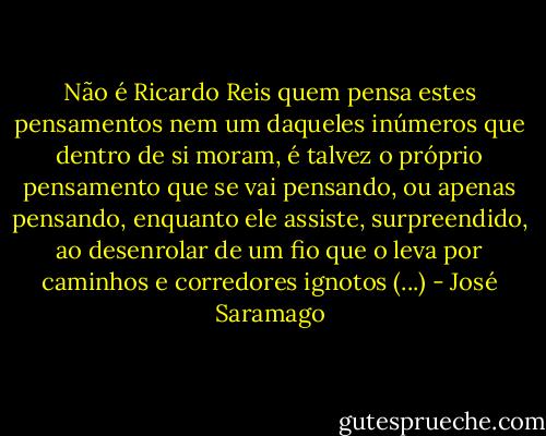 Não é Ricardo Reis quem pensa estes pensamentos nem um daqueles inúmeros que dentro de si moram, é talvez o próprio pensamento que se vai pensando, ou apenas pensando, enquanto ele assiste, surpreendido, ao desenrolar de um fio que o leva por caminhos e corredores ignotos (...) - José Saramago