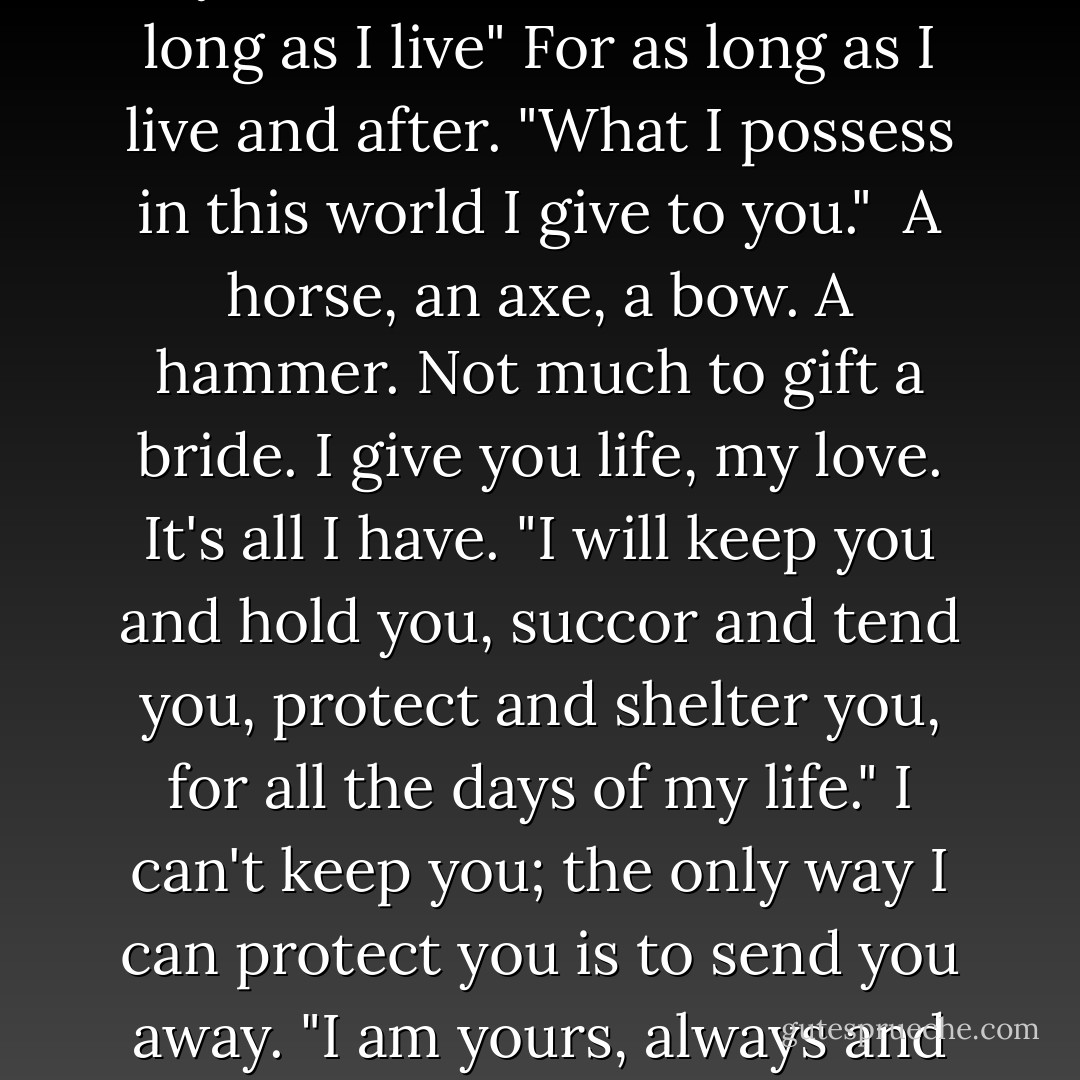 I, Perrin Aybara, do pledge you my love, Faile Bashere, for as long as I live" <i>For as long as I live and after.</i> "What I possess in this world I give to you." <i> A horse, an axe, a bow. A hammer. Not much to gift a bride. I give you life, my love. It's all I have.</i> "I will keep you and hold you, succor and tend you, protect and shelter you, for all the days of my life." <i>I can't keep you; the only way I can protect you is to send you away.</i> "I am yours, always and forever. - Robert Jordan