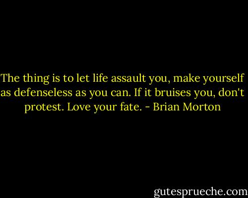 The thing is to let life assault you, make yourself as defenseless as you can. If it bruises you, don't protest. Love your fate. - Brian Morton