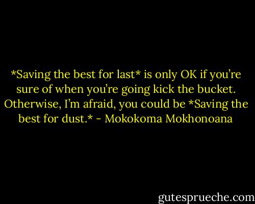*Saving the best for last* is only OK if you’re sure of when you’re going kick the bucket. Otherwise, I’m afraid, you could be *Saving the best for dust.* - Mokokoma Mokhonoana