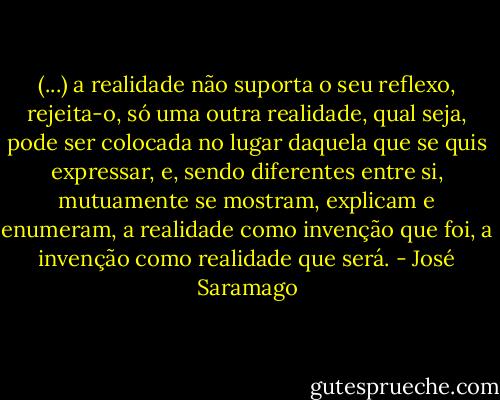 (...) a realidade não suporta o seu reflexo, rejeita-o, só uma outra realidade, qual seja, pode ser colocada no lugar daquela que se quis expressar, e, sendo diferentes entre si, mutuamente se mostram, explicam e enumeram, a realidade como invenção que foi, a invenção como realidade que será. - José Saramago