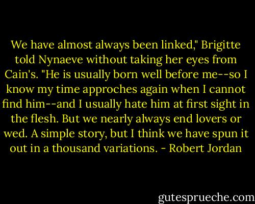 We have almost always been linked," Brigitte told Nynaeve without taking her eyes from Cain's. "He is usually born well before me--so I know my time approches again when I cannot find him--and I usually hate him at first sight in the flesh. But we nearly always end lovers or wed. A simple story, but I think we have spun it out in a thousand variations. - Robert Jordan