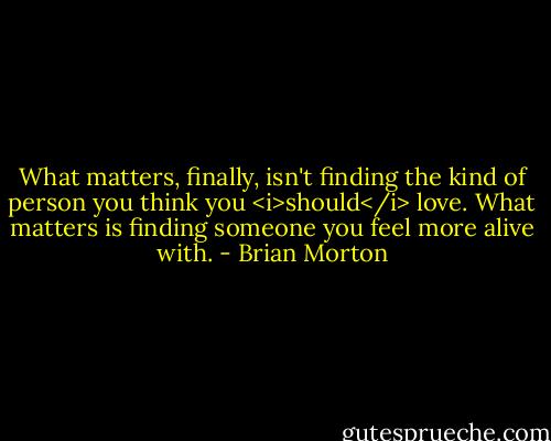 What matters, finally, isn't finding the kind of person you think you <i>should</i><br />love. What matters is finding someone you feel more alive with. - Brian Morton