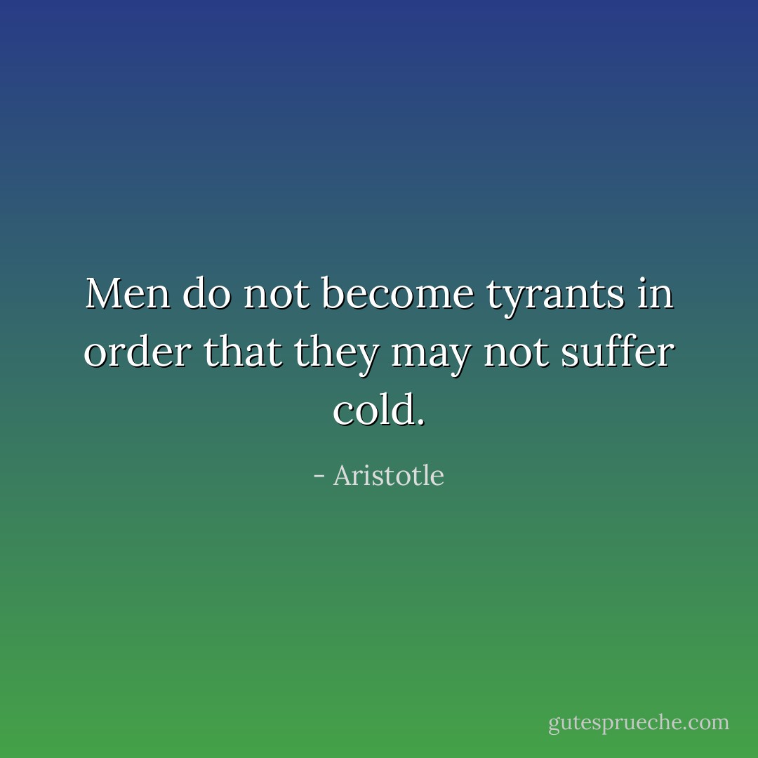 Men do not become tyrants in order that they may not suffer cold. - Aristotle