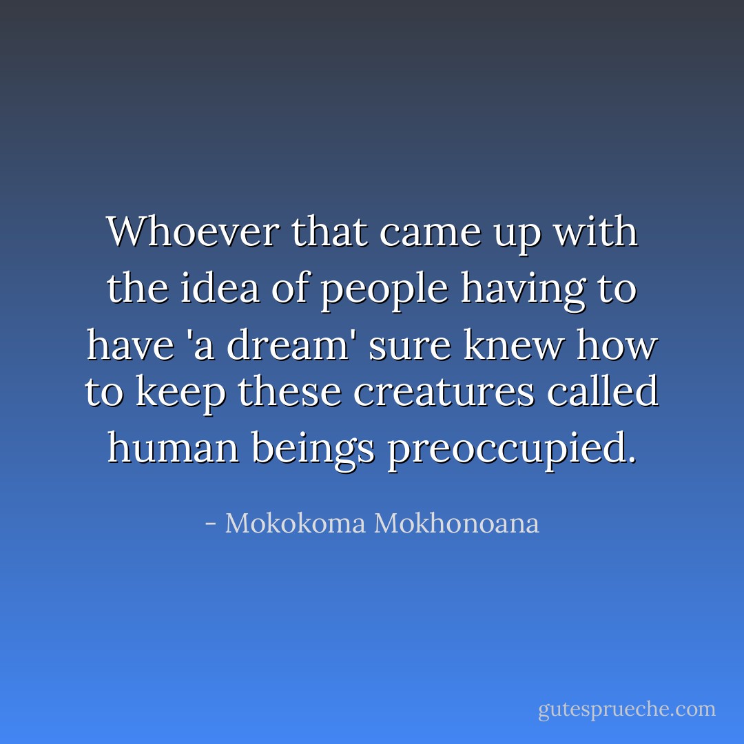 Whoever that came up with the idea of people having to have 'a dream' sure knew how to keep these creatures called human beings preoccupied. - Mokokoma Mokhonoana
