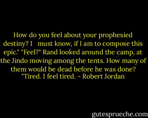How do you feel about your prophesied destiny? I <br /> must know, if I am to compose this epic."<br />"Feel?" Rand looked around the camp, at the Jindo moving among the tents. How many of them would be dead before he was done? "Tired. I feel tired. - Robert Jordan