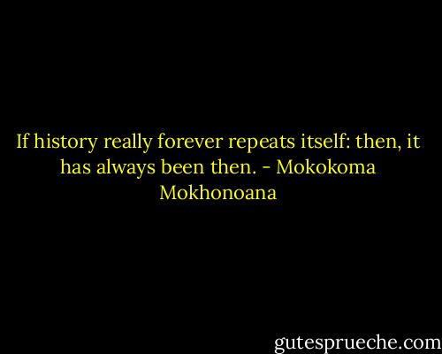 If history really forever repeats itself: then, it has always been then. - Mokokoma Mokhonoana