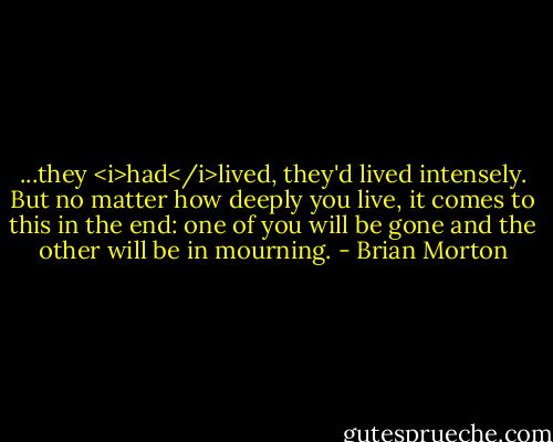 ...they <i>had</i>lived, they'd lived intensely. But no matter how deeply you live, it comes to this in the end: one of you will be gone and the other will be in mourning. - Brian Morton