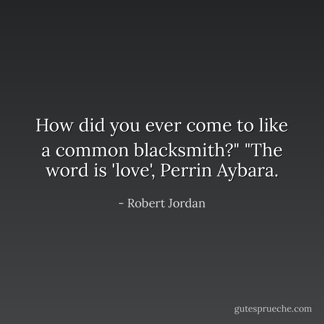How did you ever come to like a common blacksmith?"<br />"The word is 'love', Perrin Aybara. - Robert Jordan