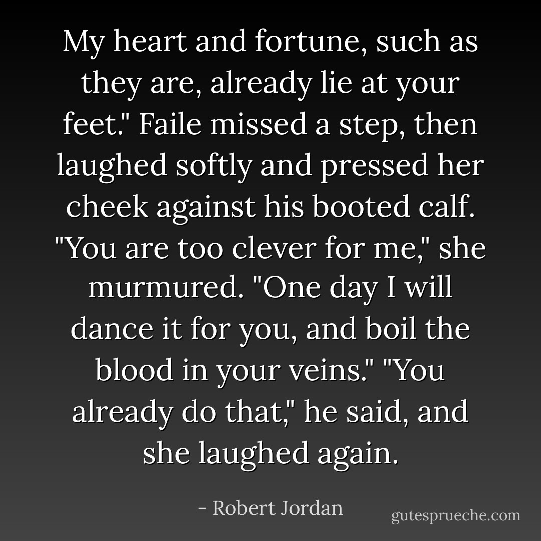 My heart and fortune, such as they are, already lie at your feet."<br />Faile missed a step, then laughed softly and pressed her cheek against his booted calf. "You are too clever for me," she murmured. "One day I will dance it for you, and boil the blood in your veins."<br />"You already do that," he said, and she laughed again. - Robert Jordan