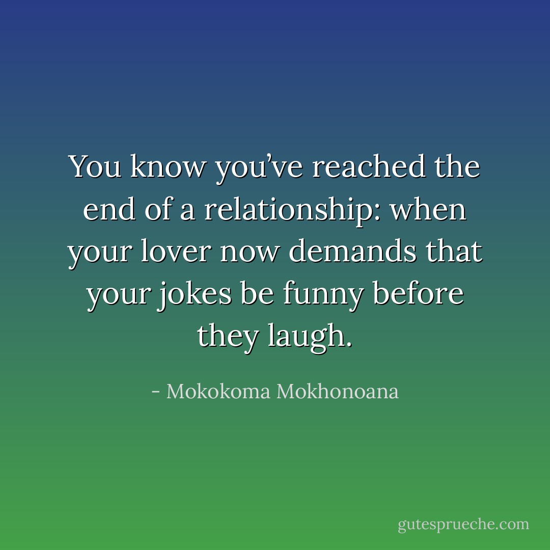 You know you’ve reached the end of a relationship: when your lover now demands that your jokes be funny before they laugh. - Mokokoma Mokhonoana
