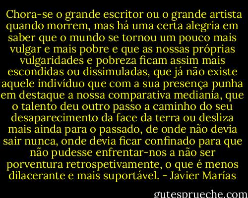  Chora-se o grande escritor ou o grande artista quando morrem, mas há uma certa alegria em saber que o mundo se tornou um pouco mais vulgar e mais pobre e que as nossas próprias vulgaridades e pobreza ficam assim mais escondidas ou dissimuladas, que já não existe aquele indivíduo que com a sua presença punha em destaque a nossa comparativa mediania, que o talento deu outro passo a caminho do seu desaparecimento da face da terra ou desliza mais ainda para o passado, de onde não devia sair nunca, onde devia ficar confinado para que não pudesse enfrentar-nos a não ser porventura retrospetivamente, o que é menos dilacerante e mais suportável. - Javier Marías