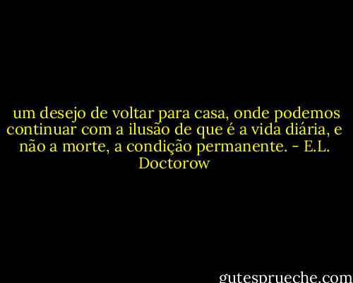  um desejo de voltar para casa, onde podemos continuar com a ilusão de que é a vida diária, e não a morte, a condição permanente. - E.L. Doctorow