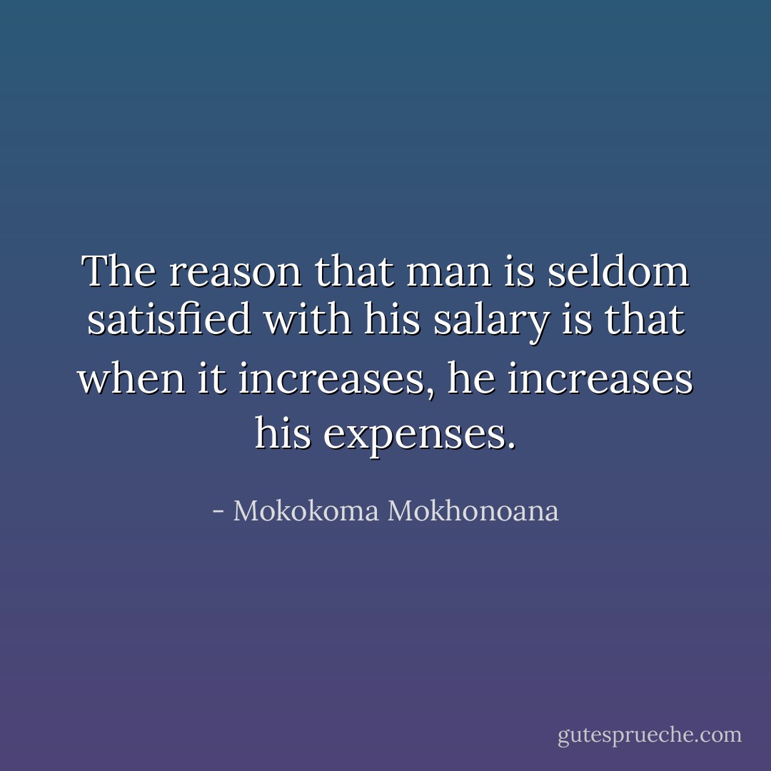 The reason that man is seldom satisfied with his salary is that when it increases, he increases his expenses. - Mokokoma Mokhonoana