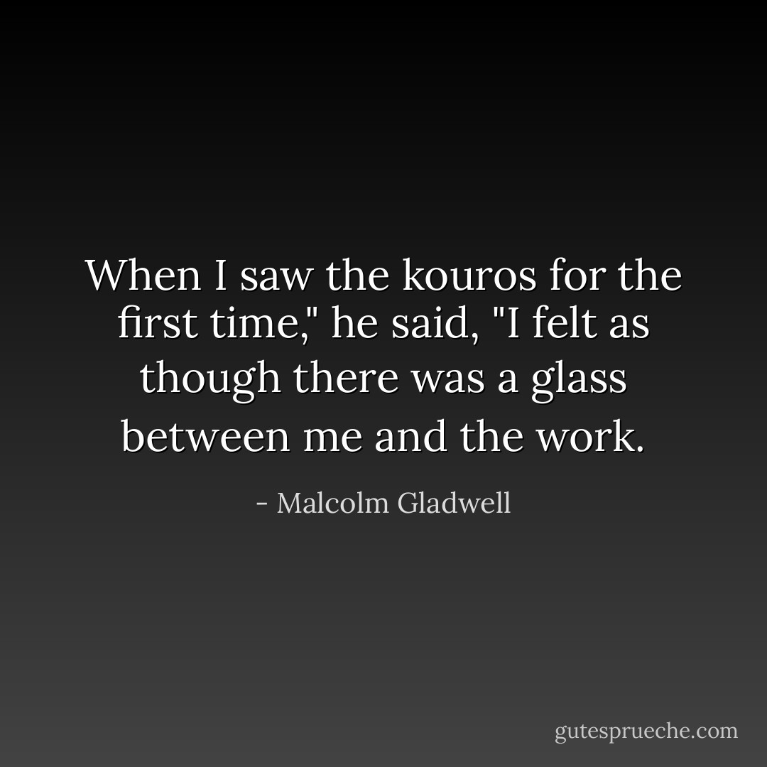 When I saw the kouros for the first time," he said, "I felt as though there was a glass between me and the work. - Malcolm Gladwell