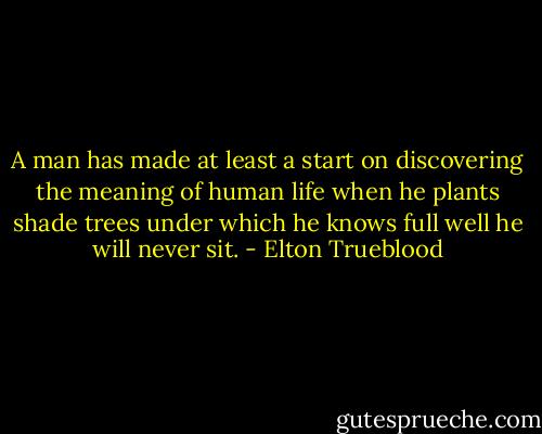 A man has made at least a start on discovering the meaning of human life when he plants shade trees under which he knows full well he will never sit. - Elton Trueblood