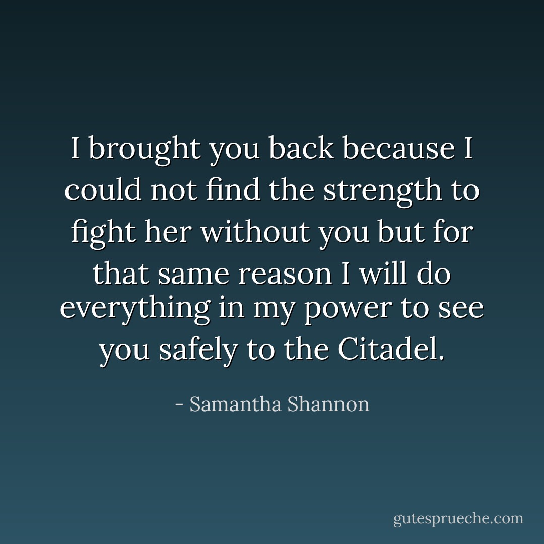 I brought you back because I could not find the strength to fight her without you but for that same reason I will do everything in my power to see you safely to the Citadel. - Samantha Shannon