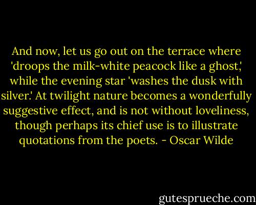 And now, let us go out on the terrace where 'droops the milk-white peacock like a ghost,' while the evening star 'washes the dusk with silver.' At twilight nature becomes a wonderfully suggestive effect, and is not without loveliness, though perhaps its chief use is to illustrate quotations from the poets. - Oscar Wilde