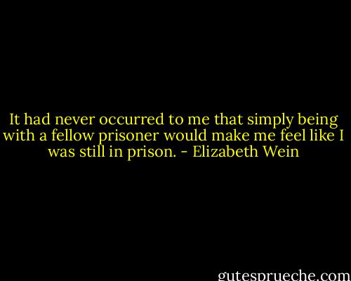 It had never occurred to me that simply being with a fellow prisoner would make me feel like I was still in prison. - Elizabeth Wein
