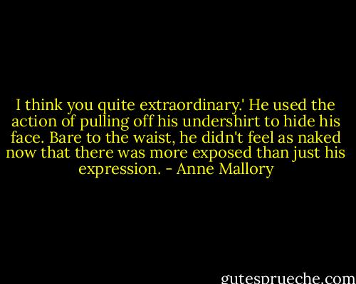 I think you quite extraordinary.' He used the action of pulling off his undershirt to hide his face. Bare to the waist, he didn't feel as naked now that there was more exposed than just his expression. - Anne Mallory