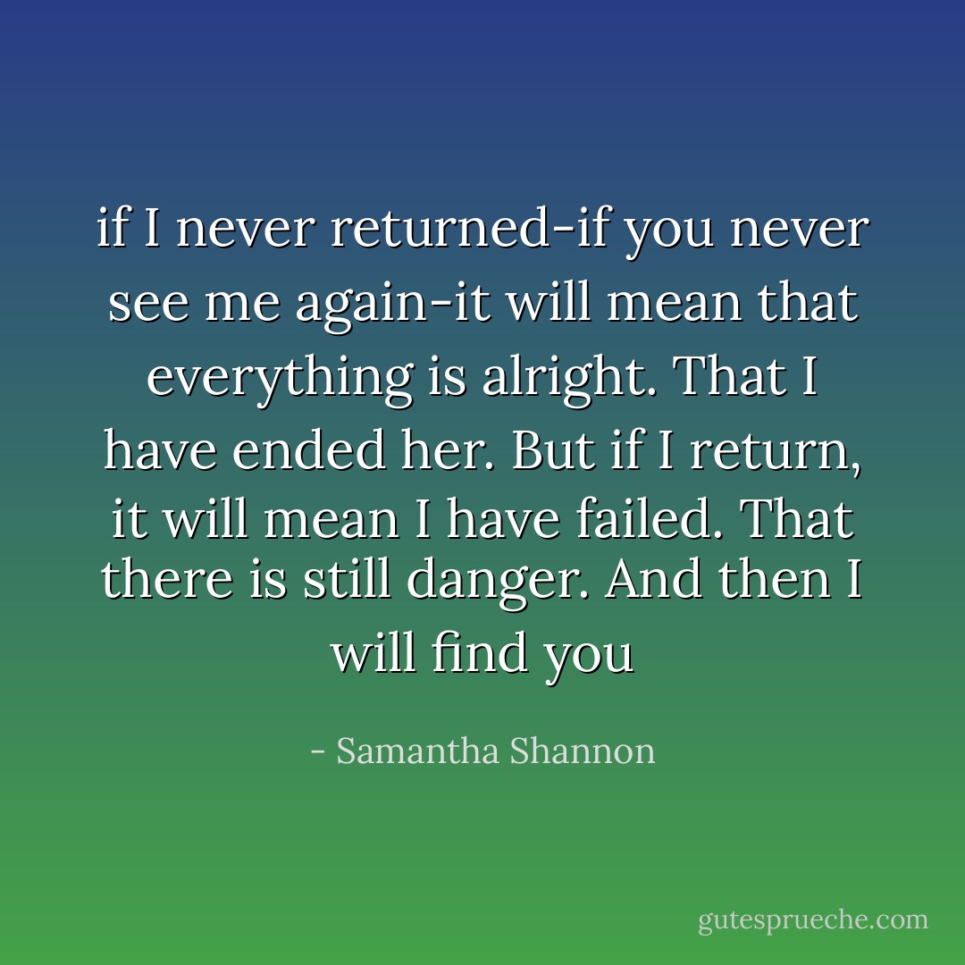 if I never returned-if you never see me again-it will mean that everything is alright. That I have ended her. But if I return, it will mean I have failed. That there is still danger. And then I will find you - Samantha Shannon