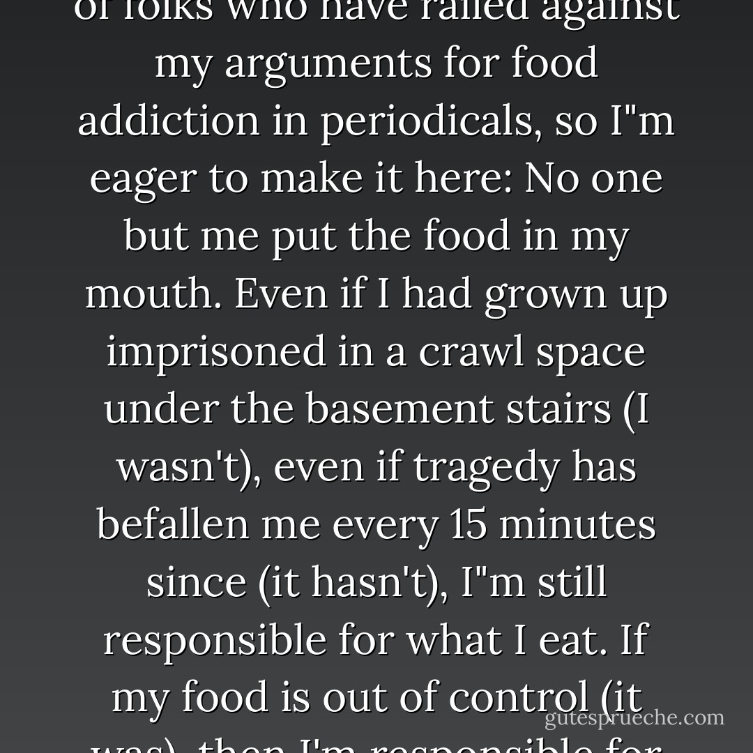 THE RELIABLE WAY OUT OF OBESITY IS VIA PERSONAL RESPONSIBILITY. This point has been lost on the hundreds of folks who have railed against my arguments for food addiction in periodicals, so I"m eager to make it here: No one but me put the food in my mouth. Even if I had grown up imprisoned in a crawl space under the basement stairs (I wasn't), even if tragedy has befallen me every 15 minutes since (it hasn't), I"m still responsible for what I eat. If my food is out of control (it was), then I'm responsible for finding, requesting, and accepting the help I need. - Michael Prager