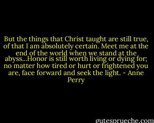 But the things that Christ taught are still true, of that I am absolutely certain. Meet me at the end of the world when we stand at the abyss...Honor is still worth living or dying for; no matter how tired or hurt or frightened you are, face forward and seek the light. - Anne Perry